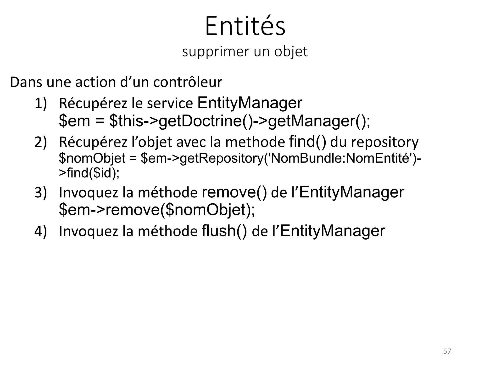 Entités supprimer un objet Dans une action d’un contrôleur 1) Récupérez le service EntityManager $em = $this->getDoctrine()->getManager(); 2) Récupérez l’objet avec la methode find() du repository $nomObjet = $em->getRepository('NomBundle:NomEntité')- >find($id); 3) Invoquez la méthode remove() de l’EntityManager $em->remove($nomObjet); 4) Invoquez la méthode flush() de l’EntityManager 57 