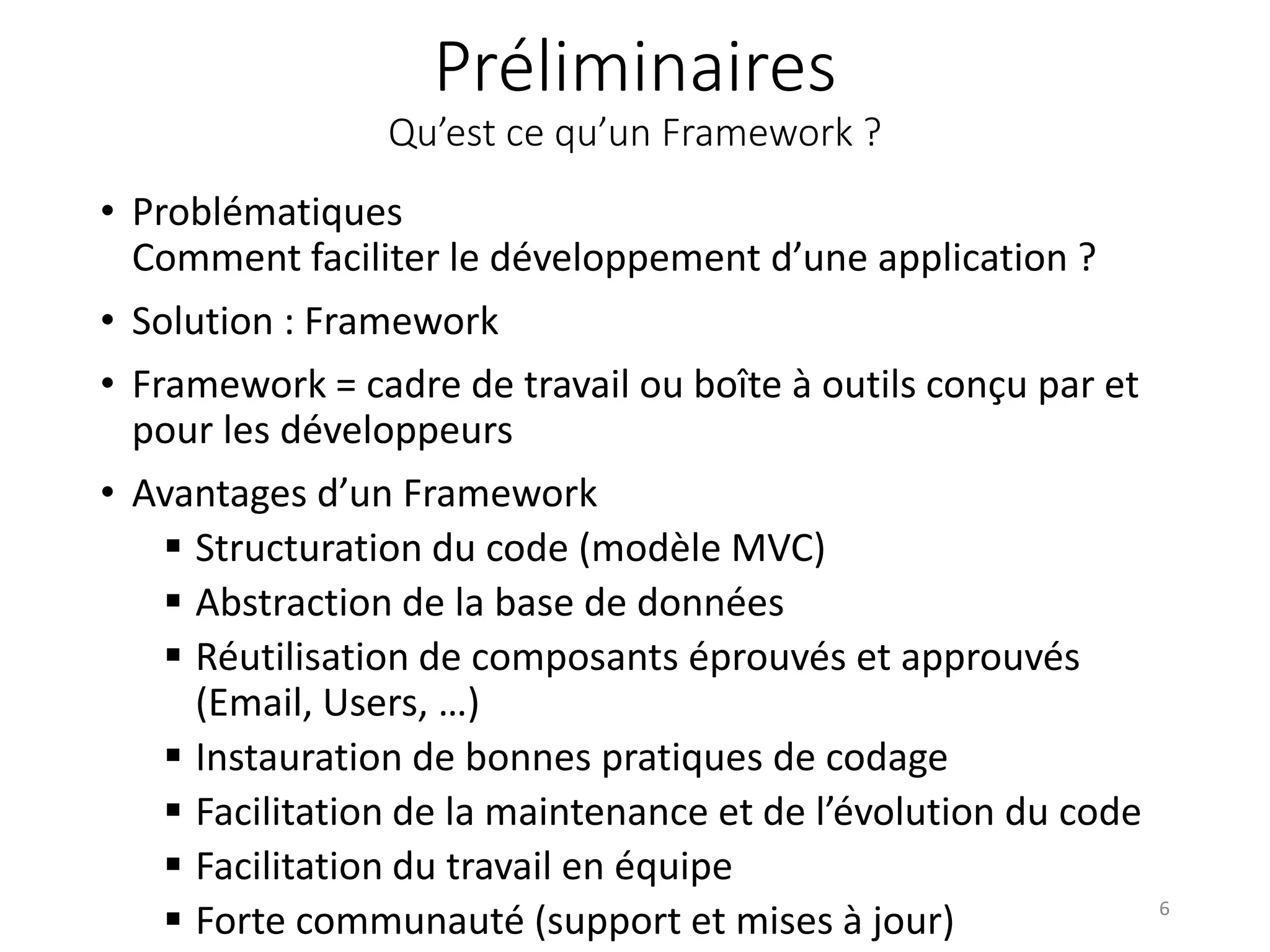 Préliminaires Qu’est ce qu’un Framework ? • Problématiques Comment faciliter le développement d’une application ? • Solution : Framework • Framework = cadre de travail ou boîte à outils conçu par et pour les développeurs • Avantages d’un Framework  Structuration du code (modèle MVC)  Abstraction de la base de données  Réutilisation de composants éprouvés et approuvés (Email, Users, …)  Instauration de bonnes pratiques de codage  Facilitation de la maintenance et de l’évolution du code  Facilitation du travail en équipe  Forte communauté (support et mises à jour) 6 