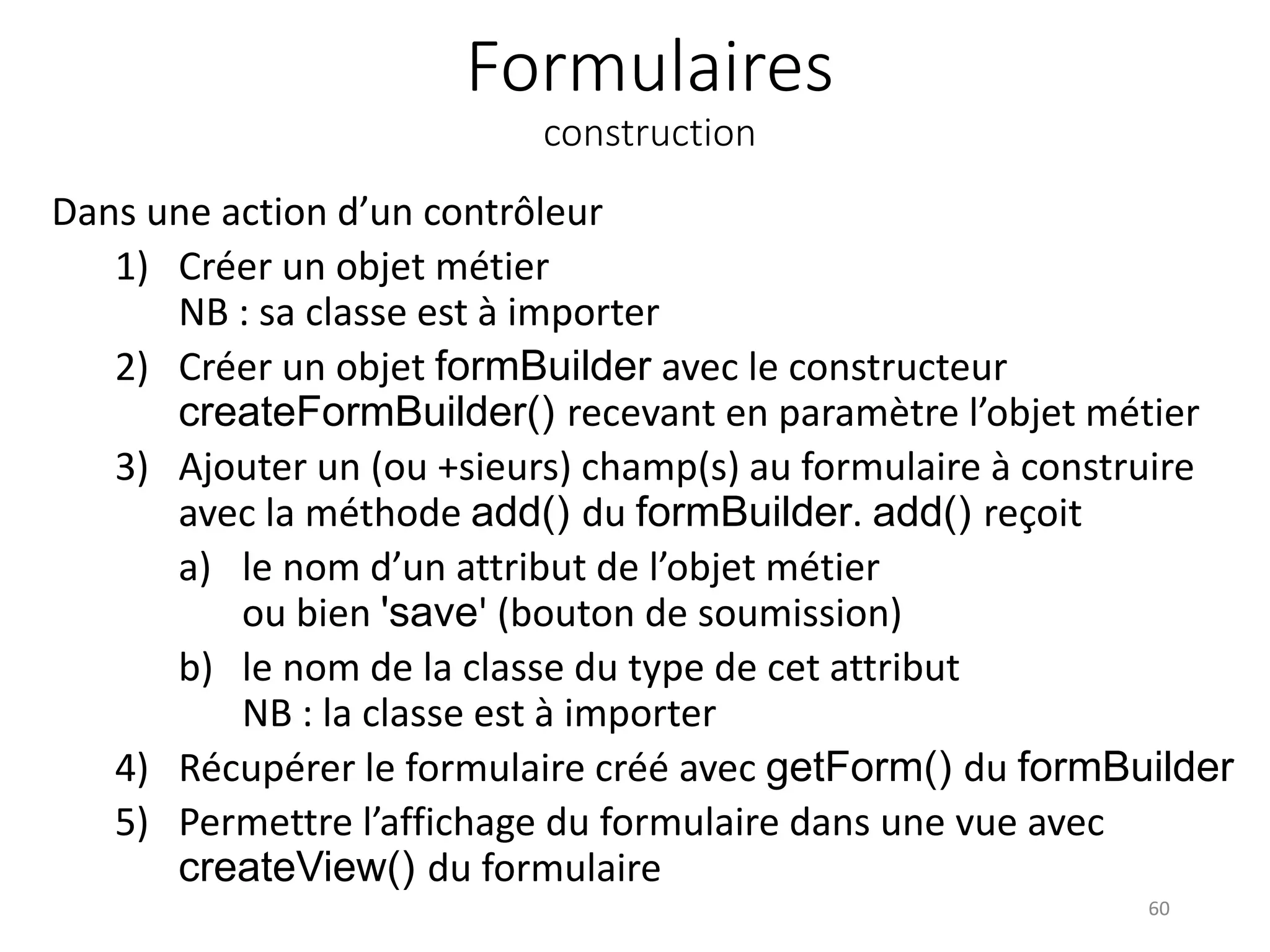 Formulaires construction Dans une action d’un contrôleur 1) Créer un objet métier NB : sa classe est à importer 2) Créer un objet formBuilder avec le constructeur createFormBuilder() recevant en paramètre l’objet métier 3) Ajouter un (ou +sieurs) champ(s) au formulaire à construire avec la méthode add() du formBuilder. add() reçoit a) le nom d’un attribut de l’objet métier ou bien 'save' (bouton de soumission) b) le nom de la classe du type de cet attribut NB : la classe est à importer 4) Récupérer le formulaire créé avec getForm() du formBuilder 5) Permettre l’affichage du formulaire dans une vue avec createView() du formulaire 60 