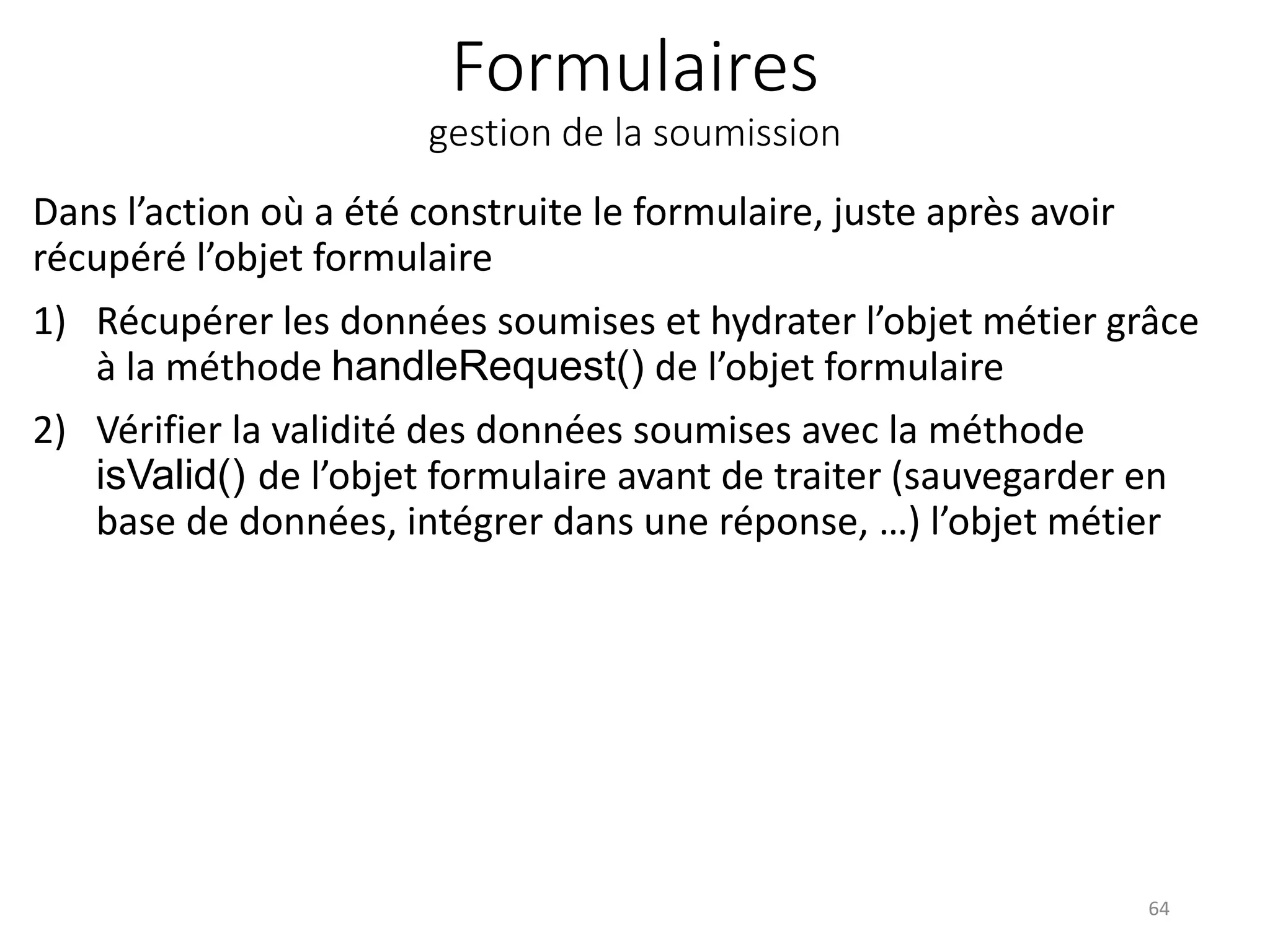 Formulaires gestion de la soumission Dans l’action où a été construite le formulaire, juste après avoir récupéré l’objet formulaire 1) Récupérer les données soumises et hydrater l’objet métier grâce à la méthode handleRequest() de l’objet formulaire 2) Vérifier la validité des données soumises avec la méthode isValid() de l’objet formulaire avant de traiter (sauvegarder en base de données, intégrer dans une réponse, …) l’objet métier 64 