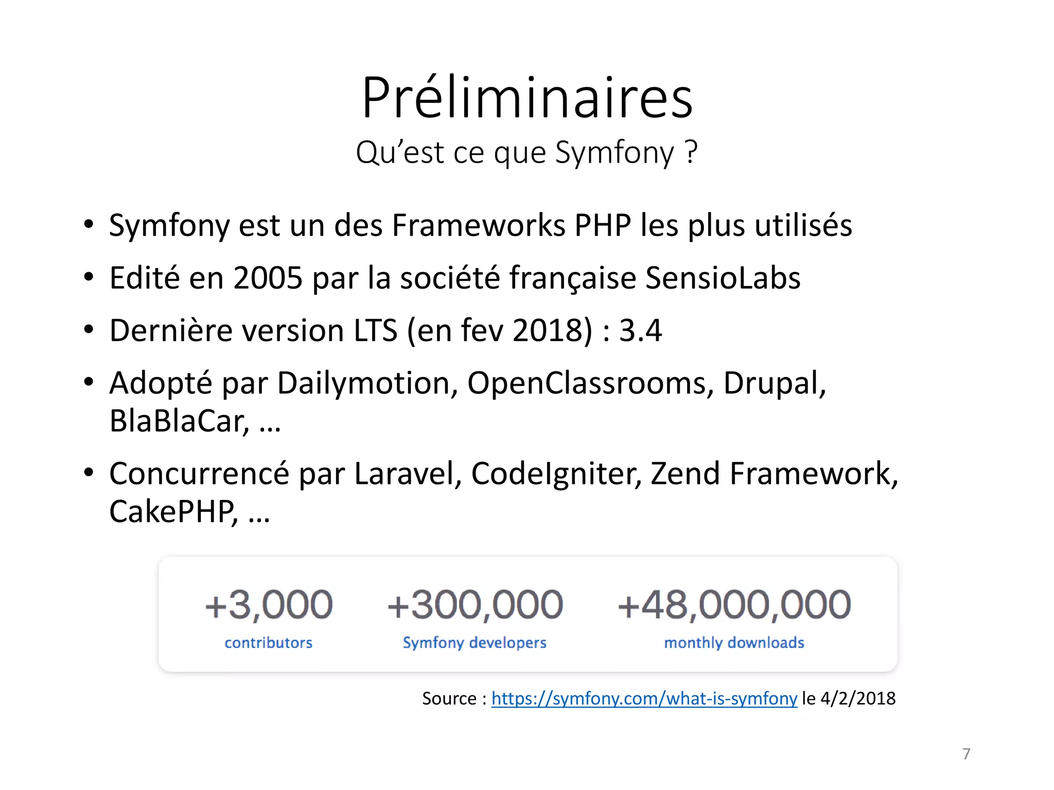 Préliminaires Qu’est ce que Symfony ? • Symfony est un des Frameworks PHP les plus utilisés • Edité en 2005 par la société française SensioLabs • Dernière version LTS (en fev 2018) : 3.4 • Adopté par Dailymotion, OpenClassrooms, Drupal, BlaBlaCar, … • Concurrencé par Laravel, CodeIgniter, Zend Framework, CakePHP, … Source : https://symfony.com/what-is-symfony le 4/2/2018 7 