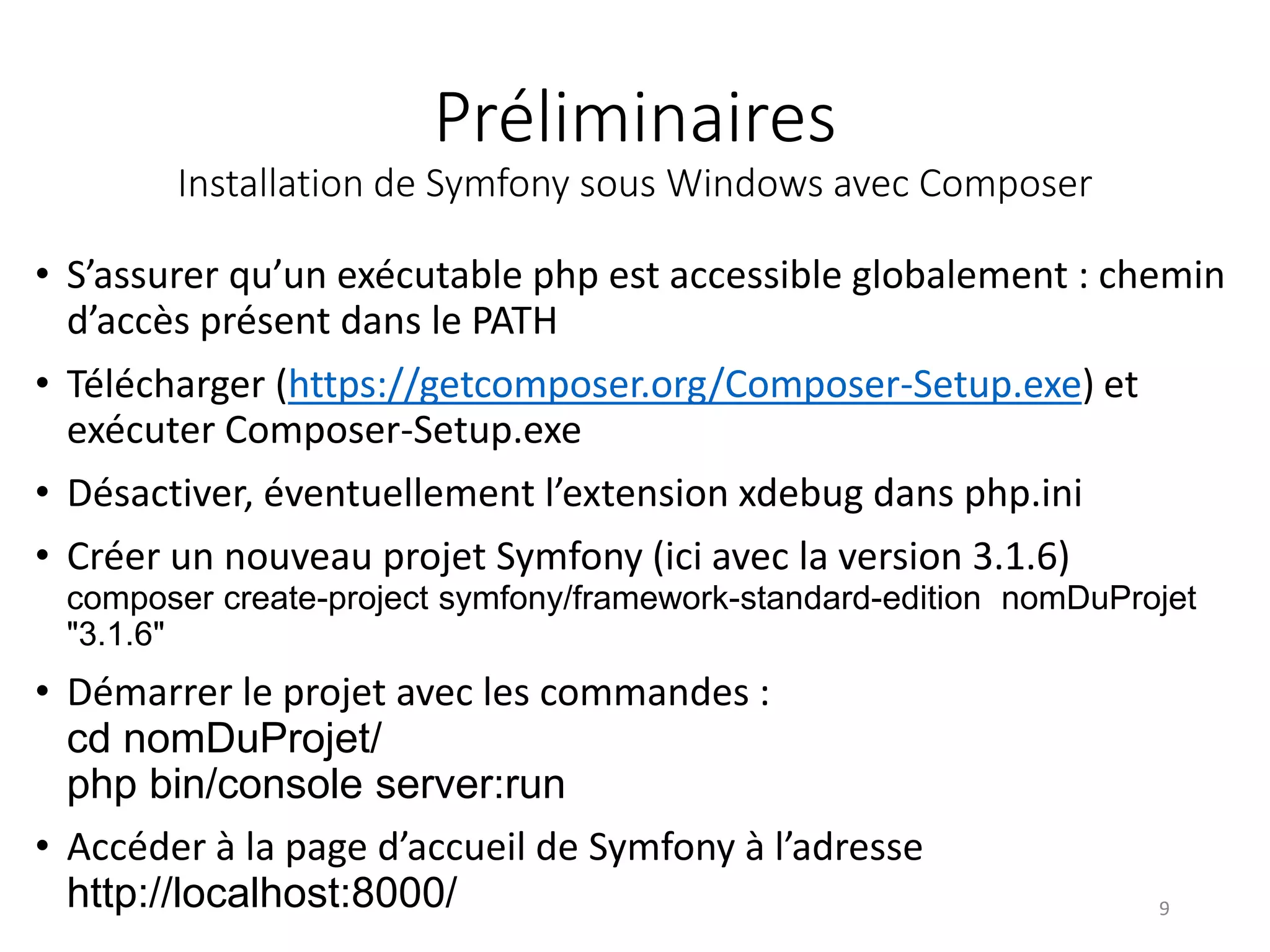 Préliminaires Installation de Symfony sous Windows avec Composer • S’assurer qu’un exécutable php est accessible globalement : chemin d’accès présent dans le PATH • Télécharger (https://getcomposer.org/Composer-Setup.exe) et exécuter Composer-Setup.exe • Désactiver, éventuellement l’extension xdebug dans php.ini • Créer un nouveau projet Symfony (ici avec la version 3.1.6) composer create-project symfony/framework-standard-edition nomDuProjet "3.1.6" • Démarrer le projet avec les commandes : cd nomDuProjet/ php bin/console server:run • Accéder à la page d’accueil de Symfony à l’adresse http://localhost:8000/ 9 
