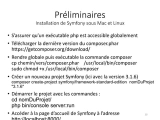 Préliminaires
Installation de Symfony sous Mac et Linux
• S’assurer qu’un exécutable php est accessible globalement
• Télécharger la dernière version du composer.phar
https://getcomposer.org/download/
• Rendre globale puis exécutable la commande composer
cp chemin/vers/composer.phar /usr/local/bin/composer
sudo chmod +x /usr/local/bin/composer
• Créer un nouveau projet Symfony (ici avec la version 3.1.6)
composer create-project symfony/framework-standard-edition nomDuProjet
"3.1.6"
• Démarrer le projet avec les commandes :
cd nomDuProjet/
php bin/console server:run
• Accéder à la page d’accueil de Symfony à l’adresse 10
 