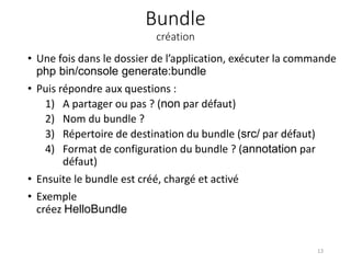 Bundle
création
• Une fois dans le dossier de l’application, exécuter la commande
php bin/console generate:bundle
• Puis répondre aux questions :
1) A partager ou pas ? (non par défaut)
2) Nom du bundle ?
3) Répertoire de destination du bundle (src/ par défaut)
4) Format de configuration du bundle ? (annotation par
défaut)
• Ensuite le bundle est créé, chargé et activé
• Exemple
créez HelloBundle
13
 
