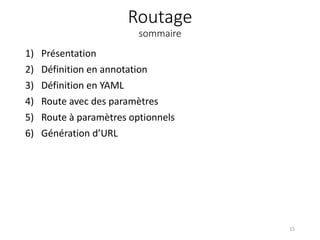 Routage
sommaire
1) Présentation
2) Définition en annotation
3) Définition en YAML
4) Route avec des paramètres
5) Route à paramètres optionnels
6) Génération d’URL
15
 
