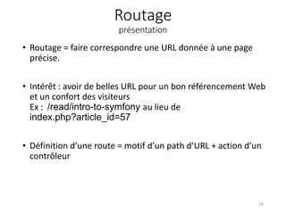 Routage
présentation
• Routage = faire correspondre une URL donnée à une page
précise.
• Intérêt : avoir de belles URL pour un bon référencement Web
et un confort des visiteurs
Ex : /read/intro-to-symfony au lieu de
index.php?article_id=57
• Définition d’une route = motif d’un path d’URL + action d’un
contrôleur
16
 