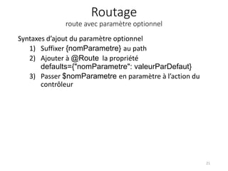 Routage
route avec paramètre optionnel
Syntaxes d’ajout du paramètre optionnel
1) Suffixer {nomParametre} au path
2) Ajouter à @Route la propriété
defaults={"nomParametre": valeurParDefaut}
3) Passer $nomParametre en paramètre à l’action du
contrôleur
21
 