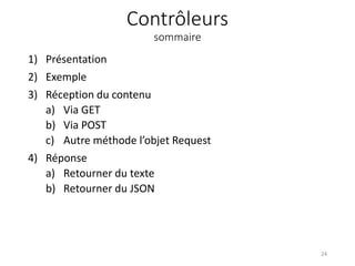 Contrôleurs
sommaire
1) Présentation
2) Exemple
3) Réception du contenu
a) Via GET
b) Via POST
c) Autre méthode l’objet Request
4) Réponse
a) Retourner du texte
b) Retourner du JSON
24
 