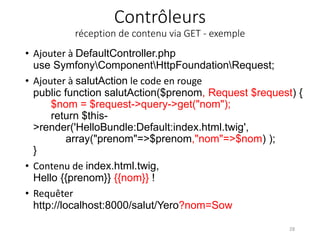 Contrôleurs
réception de contenu via GET - exemple
• Ajouter à DefaultController.php
use SymfonyComponentHttpFoundationRequest;
• Ajouter à salutAction le code en rouge
public function salutAction($prenom, Request $request) {
$nom = $request->query->get("nom");
return $this-
>render('HelloBundle:Default:index.html.twig',
array("prenom"=>$prenom,"nom"=>$nom) );
}
• Contenu de index.html.twig,
Hello {{prenom}} {{nom}} !
• Requêter
http://localhost:8000/salut/Yero?nom=Sow
28
 