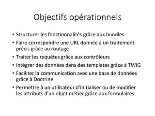 Objectifs opérationnels
• Structurer les fonctionnalités grâce aux bundles
• Faire correspondre une URL donnée à un traitement
précis grâce au routage
• Traiter les requêtes grâce aux contrôleurs
• Intégrer des données dans des templates grâce à TWIG
• Faciliter la communication avec une base de données
grâce à Doctrine
• Permettre à un utilisateur d’initialiser ou de modifier
les attributs d'un objet métier grâce aux formulaires
 