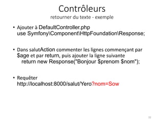 Contrôleurs
retourner du texte - exemple
• Ajouter à DefaultController.php
use SymfonyComponentHttpFoundationResponse;
• Dans salutAction commenter les lignes commençant par
$age et par return, puis ajouter la ligne suivante
return new Response("Bonjour $prenom $nom");
• Requêter
http://localhost:8000/salut/Yero?nom=Sow
32
 