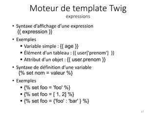 Moteur de template Twig
expressions
• Syntaxe d’affichage d’une expression
{{ expression }}
• Exemples
 Variable simple : {{ age }}
 Élément d’un tableau : {{ user['prenom'] }}
 Attribut d’un objet : {{ user.prenom }}
• Syntaxe de définition d’une variable
{% set nom = valeur %}
• Exemples
 {% set foo = 'foo' %}
 {% set foo = [ 1, 2] %}
 {% set foo = {'foo' : 'bar' } %}
37
 