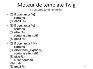 Moteur de template Twig
structures conditionnelles
• {% if bool_expr %}
contenu
{% endif %}
• {% if bool_expr %}
contenu
{% else %}
contenu alternatif
{% endif %}
• {% if bool_expr1 %}
contenu
{% elseif bool_expr2 %}
contenu alternatif
{% else %}
autre contenu
alternatif
{% endif %} 39
 