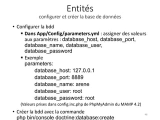 Entités
configurer et créer la base de données
• Configurer la bdd
 Dans App/Config/parameters.yml : assigner des valeurs
aux paramètres : database_host, database_port,
database_name, database_user,
database_password
 Exemple
parameters:
database_host: 127.0.0.1
database_port: 8889
database_name: arene
database_user: root
database_password: root
(Valeurs prises dans config.inc.php de PhpMyAdmin du MAMP 4.2)
• Créer la bdd avec la commande
php bin/console doctrine:database:create
48
 