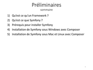 Préliminaires
sommaire
1) Qu’est ce qu’un Framework ?
2) Qu’est ce que Symfony ?
3) Prérequis pour installer Symfony
4) Installation de Symfony sous Windows avec Composer
5) Installation de Symfony sous Mac et Linux avec Composer
5
 