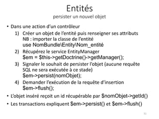 Entités
persister un nouvel objet
• Dans une action d’un contrôleur
1) Créer un objet de l’entité puis renseigner ses attributs
NB : importer la classe de l’entité
use NomBundleEntityNom_entité
2) Récupérez le service EntityManager
$em = $this->getDoctrine()->getManager();
3) Signaler le souhait de persister l’objet (aucune requête
SQL ne sera exécutée à ce stade)
$em->persist(nomObjet);
4) Demander l’exécution de la requête d’insertion
$em->flush();
• L’objet inséré reçoit un id récupérable par $nomObjet->getId()
• Les transactions expliquent $em->persist() et $em->flush()
51
 