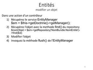 Entités
modifier un objet
Dans une action d’un contrôleur
1) Récupérez le service EntityManager
$em = $this->getDoctrine()->getManager();
2) Récupérez l’objet avec la methode find() du repository
$nomObjet = $em->getRepository('NomBundle:NomEntité')-
>find($id)
3) Modifier l’objet
4) Invoquez la méthode flush() de l’EntityManager
55
 