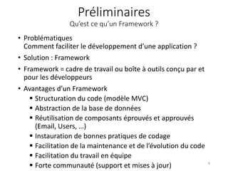 Préliminaires
Qu’est ce qu’un Framework ?
• Problématiques
Comment faciliter le développement d’une application ?
• Solution : Framework
• Framework = cadre de travail ou boîte à outils conçu par et
pour les développeurs
• Avantages d’un Framework
 Structuration du code (modèle MVC)
 Abstraction de la base de données
 Réutilisation de composants éprouvés et approuvés
(Email, Users, …)
 Instauration de bonnes pratiques de codage
 Facilitation de la maintenance et de l’évolution du code
 Facilitation du travail en équipe
 Forte communauté (support et mises à jour) 6
 
