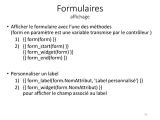 Formulaires
affichage
• Afficher le formulaire avec l’une des méthodes
(form en paramètre est une variable transmise par le contrôleur )
1) {{ form(form) }}
2) {{ form_start(form) }}
{{ form_widget(form) }}
{{ form_end(form) }}
• Personnaliser un label
1) {{ form_label(form.NomAttribut, 'Label personnalisé') }}
2) {{ form_widget(form.NomAttribut) }}
pour afficher le champ associé au label
62
 