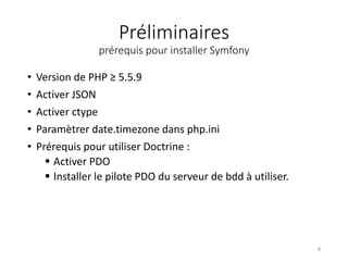 Préliminaires
prérequis pour installer Symfony
• Version de PHP ≥ 5.5.9
• Activer JSON
• Activer ctype
• Paramètrer date.timezone dans php.ini
• Prérequis pour utiliser Doctrine :
 Activer PDO
 Installer le pilote PDO du serveur de bdd à utiliser.
8
 