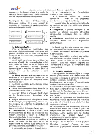 Le troisième séminaire sur la didactique de la Technologie – Agadir Maroc -
2
données, et la décomposition structurelle du
système, faisant appel à des techniques telles
que les actigrammes et les datagrammes.
Remarque : En cours d’industrialisation,
l’Ingénierie Système (IS) à pour objectif de
minimiser les écarts entre le système souhaité,
celui réalisé et celui simulé.
C. Le langage SysML :
C’est un langage de modélisation des
systèmes pluritechnologiques complexes qui
permet de décrire tout ou partie d’un système
d’un pont de vue fonctionnel, comportemental
ou structurel.
Aussi, est-il considérer comme étant un
ensemble d’outils de communication utilisé
dans toutes les phases de vie du produit afin
que les différents acteurs puissent
communiquer et mesurer les écarts entre le
produit en cours de réalisation et celui
souhaité.
Le SysML n’est pas une méthode, mais un
ensemble d’outils graphiques définis par un
métalangage qui offrent au concepteur toutes
les facilités pour :
• construire un modèle permettant de mieux
spécifier un système ;
• simuler le comportement du système afin de
valider sa faisabilité avant sa réalisation.
• concevoir, définir et d’analyser la structure
et le fonctionnement dynamique d’un
système ;
• intégrer les composants physiques de toutes
les technologies, les programmes, les données,
les énergies, les personnes, les procédures et
les flux divers.
Les fonctionnalités du langage SysML sont :
• La collaboration : Il facilite la collaboration
transdisciplinaire de tous les spécialistes des
métiers concernés à travers la partage et
l’interprétation facile des informations ;
• La modélisation : le système est modélisé à
toutes les étapes de son cycle de vie en
représentant de manière quasi exhaustive les
principaux éléments des modèles suivants :
 L’expression du besoin et de contraintes ;
 La représentation de l’organisation
structurée des composants ;
 La définition précise de chaque
composant à partir de ses propriétés
structurelles et comportementales ;
 La description du comportement attendu
du système au cours des différentes phases
d’utilisation.
• L’intégration : Il permet d’intégrer et de
mettre en relation cohérente différentes
composantes techniques dans un même
modèle ;
• La validation : les solutions sont validées par
simulation basée sur des diagrammes
paramétriques.
Le SysML peut être mis en œuvre en phase
de conception d’un nouveau système pour :
• Elaborer des modèles normatifs qui guident
la construction ;
• Elaborer des modèles prédictifs pour valider
des solutions en amont de la construction.
Aussi, s’utilise t-il pour décrire un système
existant avec des modèles cognitifs qui
permettront d’analyser et comprendre des
constructions.
D. Le SysML au collège :
L’enseignement de la technologie au collège
repose principalement sur l’exploitation des
systèmes techniques à caractère didactique
reflétant une réalité industrielle.
Principalement, les pratiques d’apprentissages
se répartissent en deux volets :
• L’exploitation des systèmes techniques exis-
tants pour comprendre leurs fonctionnements
et découvrir les fonctions techniques élémen-
taires contribuant à la réalisation de leur fonc-
tion d’usage.
• La mise en application des connaissances
techniques acquises pour mener une démarche
de projet aboutissant à une réalisation des
systèmes techniques.
La communication des résultats des réflexions
encadrés des élèves est réalisée à partir de
l’exploitation des outils de communication
technique. Alors, quelles sont les limites
d’utilisation du langage SysML en
enseignement de la technologie au collège ?
D.1 Les constituants du SysML :
Le langage de modélisation SysML (System
Modelling Language) s’appuie sur une
description graphique des systèmes en utilisant
Système souhaité
Système réalisé
Système simulé
Performances attendues
Performances réalisées
Performances simulées
EcartL-CEcartS-C
EcartS-L
 