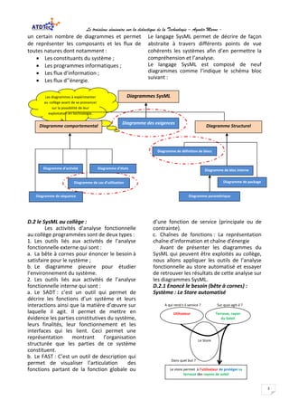 Le troisième séminaire sur la didactique de la Technologie – Agadir Maroc -
3
un certain nombre de diagrammes et permet
de représenter les composants et les flux de
toutes natures dont notamment :
• Les constituants du système ;
• Les programmes informatiques ;
• Les flux d’information ;
• Les flux d’’énergie.
Le langage SysML permet de décrire de façon
abstraite à travers différents points de vue
cohérents les systèmes afin d’en permettre la
compréhension et l’analyse.
Le langage SysML est composé de neuf
diagrammes comme l’indique le schéma bloc
suivant :
D.2 le SysML au collège :
Les activités d’analyse fonctionnelle
au collège programmées sont de deux types :
1. Les outils liés aux activités de l’analyse
fonctionnelle externe qui sont :
a. La bête à cornes pour énoncer le besoin à
satisfaire pour le système ;
b. Le diagramme pieuvre pour étudier
l’environnement du système.
2. Les outils liés aux activités de l’analyse
fonctionnelle interne qui sont :
a. Le SADT : c’est un outil qui permet de
décrire les fonctions d’un système et leurs
interactions ainsi que la matière d’œuvre sur
laquelle il agit. Il permet de mettre en
évidence les parties constitutives du système,
leurs finalités, leur fonctionnement et les
interfaces qui les lient. Ceci permet une
représentation montrant l’organisation
structurée que les parties de ce système
constituent.
b. Le FAST : C’est un outil de description qui
permet de visualiser l’articulation des
fonctions partant de la fonction globale ou
d’une fonction de service (principale ou de
contrainte).
c. Chaînes de fonctions : La représentation
chaîne d’information et chaîne d’énergie
Avant de présenter les diagrammes du
SysML qui peuvent être exploités au collège,
nous allons appliquer les outils de l’analyse
fonctionnelle au store automatisé et essayer
de retrouver les résultats de cette analyse sur
les diagrammes SysML.
D.2.1 Enoncé le besoin (bête à cornes) :
Système : Le Store automatisé
A qui rend t-il service ? Sur quoi agit-il ?
Dans quel but ?
Utilisateur Terrasse, rayon
du Soleil
Le Store
Le store permet à l’utilisateur de protéger sa
terrasse des rayons de soleil
Les diagrammes à expérimenter
au collège avant de se prononcer
sur la possibilité de leur
exploitation en technologie.
Diagramme de séquence
Diagramme de définition de blocs
Diagramme de bloc interne
Diagramme de package
Diagramme paramétrique
Diagramme d’étatsDiagramme d’activité
Diagramme de cas d’utilisation
Diagrammes SysML
Diagramme comportemental
Diagramme des exigences
Diagramme Structurel
 