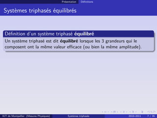 Présentation   Déﬁnitions


 Systèmes triphasés équilibrés


 Déﬁnition d’un système triphasé équilibré
 Un système triphasé est dit équilibré lorsque les 3 grandeurs qui le
 composent ont la même valeur eﬃcace (ou bien la même amplitude).




IUT de Montpellier (Mesures Physiques)       Systèmes triphasés      2010–2011   7 / 35
 