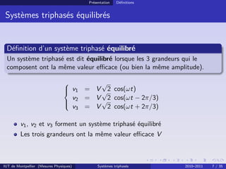 Présentation   Déﬁnitions


 Systèmes triphasés équilibrés


 Déﬁnition d’un système triphasé équilibré
 Un système triphasé est dit équilibré lorsque les 3 grandeurs qui le
 composent ont la même valeur eﬃcace (ou bien la même amplitude).

                                                 √
                                  v1
                                             = V √2 cos(ωt)
                                         v2   = V √2 cos(ωt − 2π/3)
                                 
                                 
                                         v3   = V 2 cos(ωt + 2π/3)

         v1 , v2 et v3 forment un système triphasé équilibré
         Les trois grandeurs ont la même valeur eﬃcace V



IUT de Montpellier (Mesures Physiques)             Systèmes triphasés      2010–2011   7 / 35
 