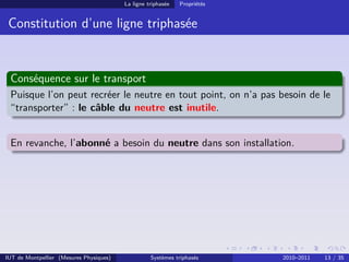 La ligne triphasée   Propriétés


 Constitution d’une ligne triphasée


 Conséquence sur le transport
 Puisque l’on peut recréer le neutre en tout point, on n’a pas besoin de le
 “transporter” : le câble du neutre est inutile.


 En revanche, l’abonné a besoin du neutre dans son installation.




IUT de Montpellier (Mesures Physiques)             Systèmes triphasés      2010–2011   13 / 35
 