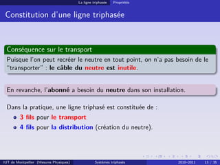 La ligne triphasée   Propriétés


 Constitution d’une ligne triphasée


 Conséquence sur le transport
 Puisque l’on peut recréer le neutre en tout point, on n’a pas besoin de le
 “transporter” : le câble du neutre est inutile.


 En revanche, l’abonné a besoin du neutre dans son installation.

 Dans la pratique, une ligne triphasé est constituée de :
         3 ﬁls pour le transport
         4 ﬁls pour la distribution (création du neutre).




IUT de Montpellier (Mesures Physiques)             Systèmes triphasés      2010–2011   13 / 35
 