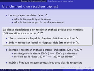 Couplage des récepteurs en triphasé   Branchement sur un réseau triphasé


 Branchement d’un récepteur triphasé

         Les couplages possibles : Y ou ∆
                selon la tension de ligne du réseau
                selon la tension supportée par chaque élément

 La plaque signalétique d’un récepteur triphasé précise deux tensions
 d’alimentation sous la forme ∆/Y :
         1ère = réseau sur lequel le récepteur doit être monté en ∆ ;
         2nde = réseau sur lequel le récepteur doit être monté en Y.

         Exemple : récepteur triphasé portant l’indication 220 V/380 V
                en triangle sur le réseau 220 V ( =⇒ 220 V par élément)
                en étoile sur le réseau 380 V ( =⇒ 220 V par élément)

         Intérêt : Plusieurs réseaux compatibles avec plus de récepteurs

IUT de Montpellier (Mesures Physiques)               Systèmes triphasés                              2010–2011   24 / 35
 