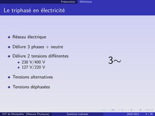 Présentation   Déﬁnitions


 Le triphasé en électricité



        Réseau électrique

        Délivre 3 phases + neutre
        Délivre 2 tensions diﬀérentes
               230 V/400 V
               127 V/220 V
                                                                     3∼
        Tensions alternatives

        Tensions déphasées




IUT de Montpellier (Mesures Physiques)       Systèmes triphasés           2010–2011   4 / 35
 