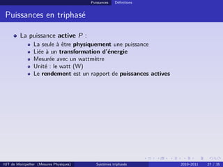Puissances   Déﬁnitions


 Puissances en triphasé

         La puissance active P :
                La seule à être physiquement une puissance
                Liée à un transformation d’énergie
                Mesurée avec un wattmètre
                Unité : le watt (W)
                Le rendement est un rapport de puissances actives




IUT de Montpellier (Mesures Physiques)      Systèmes triphasés      2010–2011   27 / 35
 