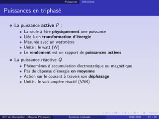 Puissances   Déﬁnitions


 Puissances en triphasé

         La puissance active P :
                La seule à être physiquement une puissance
                Liée à un transformation d’énergie
                Mesurée avec un wattmètre
                Unité : le watt (W)
                Le rendement est un rapport de puissances actives
         La puissance réactive Q
                Phénomènes d’accumulation électrostatique ou magnétique
                Pas de dépense d’énergie en moyenne
                Action sur le courant à travers son déphasage
                Unité : le volt-ampère réactif (VAR)




IUT de Montpellier (Mesures Physiques)      Systèmes triphasés       2010–2011   27 / 35
 