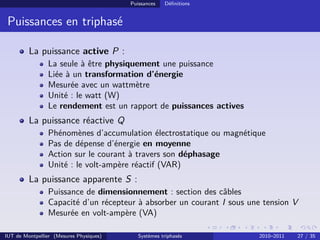 Puissances   Déﬁnitions


 Puissances en triphasé

         La puissance active P :
                La seule à être physiquement une puissance
                Liée à un transformation d’énergie
                Mesurée avec un wattmètre
                Unité : le watt (W)
                Le rendement est un rapport de puissances actives
         La puissance réactive Q
                Phénomènes d’accumulation électrostatique ou magnétique
                Pas de dépense d’énergie en moyenne
                Action sur le courant à travers son déphasage
                Unité : le volt-ampère réactif (VAR)
         La puissance apparente S :
                Puissance de dimensionnement : section des câbles
                Capacité d’un récepteur à absorber un courant I sous une tension V
                Mesurée en volt-ampère (VA)

IUT de Montpellier (Mesures Physiques)      Systèmes triphasés         2010–2011   27 / 35
 