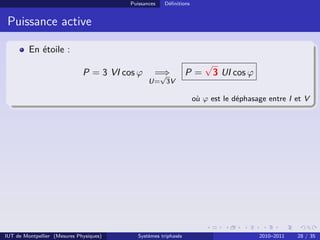 Puissances   Déﬁnitions


 Puissance active

         En étoile :
                                                                      √
                              P = 3 VI cos ϕ      =⇒
                                                   √             P=       3 UI cos ϕ
                                                U= 3V

                                                                   où ϕ est le déphasage entre I et V




IUT de Montpellier (Mesures Physiques)      Systèmes triphasés                         2010–2011   28 / 35
 