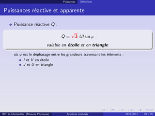 Puissances   Déﬁnitions


 Puissances réactive et apparente

         Puissance réactive Q :
                                                 √
                                          Q=         3 UI sin ϕ
                                   valable en étoile et en triangle
         où ϕ est le déphasage entre les grandeurs traversant les éléments :
              I et V en étoile
              J et U en triangle




IUT de Montpellier (Mesures Physiques)        Systèmes triphasés               2010–2011   29 / 35
 