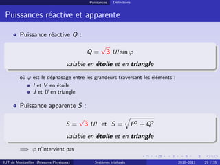 Puissances   Déﬁnitions


 Puissances réactive et apparente

         Puissance réactive Q :
                                                    √
                                             Q=         3 UI sin ϕ
                                   valable en étoile et en triangle
         où ϕ est le déphasage entre les grandeurs traversant les éléments :
              I et V en étoile
              J et U en triangle

         Puissance apparente S :
                                         √
                                   S=        3 UI et S =              P 2 + Q2
                                   valable en étoile et en triangle
         =⇒ ϕ n’intervient pas

IUT de Montpellier (Mesures Physiques)           Systèmes triphasés              2010–2011   29 / 35
 