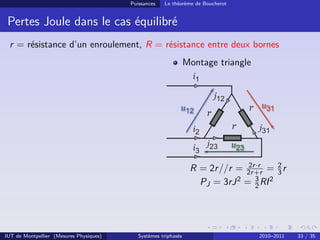Puissances   Le théorème de Boucherot


 Pertes Joule dans le cas équilibré
 r = résistance d’un enroulement, R = résistance entre deux bornes
                                                                 Montage triangle



                                                                                     r
                                                                      r
                                                                                 r



                                                                                2r ·r
                                                                  R = 2r //r = 2r +r = 2 r
                                                                                        3
                                                                    PJ = 3rJ 2 = 3 RI 2
                                                                                  2




IUT de Montpellier (Mesures Physiques)      Systèmes triphasés                           2010–2011   33 / 35
 