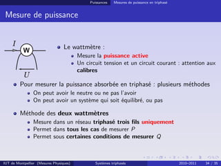 Puissances   Mesures de puissance en triphasé


 Mesure de puissance


                                  Le wattmètre :
                                         Mesure la puissance active
                                         Un circuit tension et un circuit courant : attention aux
                                         calibres

         Pour mesurer la puissance absorbée en triphasé : plusieurs méthodes
                On peut avoir le neutre ou ne pas l’avoir
                On peut avoir un système qui soit équilibré, ou pas

         Méthode des deux wattmètres
                Mesure dans un réseau triphasé trois ﬁls uniquement
                Permet dans tous les cas de mesurer P
                Permet sous certaines conditions de mesurer Q



IUT de Montpellier (Mesures Physiques)           Systèmes triphasés                           2010–2011   34 / 35
 