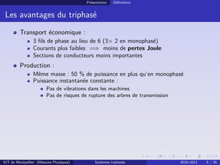 Présentation   Déﬁnitions


 Les avantages du triphasé
         Transport économique :
                3 ﬁls de phase au lieu de 6 (3× 2 en monophasé)
                Courants plus faibles =⇒ moins de pertes Joule
                Sections de conducteurs moins importantes
         Production :
                Même masse : 50 % de puissance en plus qu’en monophasé
                Puissance instantanée constante :
                        Pas de vibrations dans les machines
                        Pas de risques de rupture des arbres de transmission




IUT de Montpellier (Mesures Physiques)       Systèmes triphasés                2010–2011   5 / 35
 