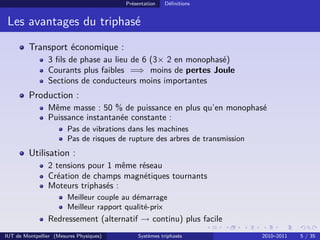 Présentation   Déﬁnitions


 Les avantages du triphasé
         Transport économique :
                3 ﬁls de phase au lieu de 6 (3× 2 en monophasé)
                Courants plus faibles =⇒ moins de pertes Joule
                Sections de conducteurs moins importantes
         Production :
                Même masse : 50 % de puissance en plus qu’en monophasé
                Puissance instantanée constante :
                        Pas de vibrations dans les machines
                        Pas de risques de rupture des arbres de transmission
         Utilisation :
                2 tensions pour 1 même réseau
                Création de champs magnétiques tournants
                Moteurs triphasés :
                        Meilleur couple au démarrage
                        Meilleur rapport qualité-prix
                Redressement (alternatif → continu) plus facile
IUT de Montpellier (Mesures Physiques)       Systèmes triphasés                2010–2011   5 / 35
 