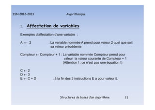 Algorithmique
ISN 2012-2013
Structures de bases d’un algorithme 11
1. Affectation de variables
Exemples d’affectation d’une variable :
A  2 : La variable nommée A prend pour valeur 2 quel que soit
sa valeur précédente
Compteur  Compteur + 1 : La variable nommée Compteur prend pour
valeur la valeur courante de Compteur + 1
(Attention ! : ce n’est pas une équation !)
C  2
D  3
E  C + D : à la fin des 3 instructions E a pour valeur 5.
11
Affectations de variables : exemples d’affectation
 