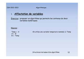 Algorithmique
ISN 2012-2013
Structures de bases d’un algorithme 12
1. Affectation de variables
Exercice : proposer un algorithme qui permute les contenus de deux
variables numériques.
Réponse :
Temp  A On utilise une variable temporaire nommée ici Temp
A  B
B  Temp
12
Affectation de variables : exemple : permutation de variables
 