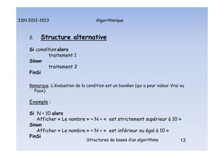 Algorithmique
ISN 2012-2013
Structures de bases d’un algorithme 13
2. Structure alternative
Si condition alors
traitement 1
Sinon
traitement 2
FinSi
Remarque :L’évaluation de la condition est un booléen (qui a pour valeur Vrai ou
Faux).
Exemple :
Si N > 10 alors
Afficher « Le nombre » + N + « est strictement supérieur à 10 »
Sinon
Afficher « Le nombre » + N + « est inférieur ou égal à 10 »
FinSi
13
Structure alternative
 