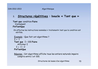 Algorithmique
ISN 2012-2013
Structures de bases d’un algorithme 15
3. Structures répétitives : boucle « Tant que »
Tant que condition Faire
traitement
FinTantQue
On effectue les instructions nommées « traitement» tant que la condition est
vérifiée.
Exemple : Que fait cet algorithme ?
I  1
Tant que I < 100 Faire
Afficher I
I  I + 2
FinTantQue
Réponse : Cet algorithme affiche tous les entiers naturels impairs
compris entre 1 et 100.
15
Structures répétitives : boucle Tant Que
 