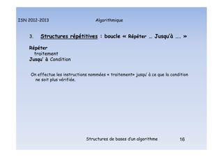 Algorithmique
ISN 2012-2013
Structures de bases d’un algorithme 16
3. Structures répétitives : boucle « Répéter … Jusqu’à …. »
Répéter
traitement
Jusqu’ à Condition
On effectue les instructions nommées « traitement» jusqu’ à ce que la condition
ne soit plus vérifiée.
16
Structures répétitives : boucle répéter
 