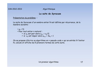 Algorithmique
ISN 2012-2013
Un premier algorithme 17
La suite de Syracuse
Présentation du problème :
La suite de Syracuse d'un nombre entier N est définie par récurrence, de la
manière suivante :
• u0 = N
• Pour tout entier n naturel :
 si un est pair alors un+1 = un/2;
 si un est impair alors un+1 = 3un + 1
On se propose d’écrire un algorithme en « pseudo-code » qui en entrée lit l’entier
N, calcule et affiche les 5 premiers termes de cette suite.
17
La suite de Syracuse : présentation du problème
 