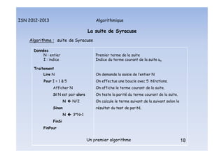Algorithmique
ISN 2012-2013
Un premier algorithme 18
La suite de Syracuse
Algorithme : suite de Syracuse
Données
N : entier
I : indice
Traitement
Lire N
Pour I = 1 à 5
Afficher N
Si N est pair alors
N  N/2
Sinon
N  3*N+1
FinSi
FinPour
Premier terme de la suite
Indice du terme courant de la suite un
On demande la saisie de l’entier N
On effectue une boucle avec 5 itérations.
On affiche le terme courant de la suite.
On teste la parité du terme courant de la suite.
On calcule le terme suivant de la suivant selon le
résultat du test de parité.
18
La suite de Syracuse : algorithme
 