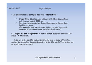 Algorithmique
ISN 2012-2013
Les algorithmes dans l’histoire 2
• Les algorithmes ne sont pas nés avec l’informatique :
 L’algorithme d’Euclide pour calculer le PGCD de deux entiers
est vieux de plus de 2000 ans !
 Des descriptions précises d’algorithmes sont présents dans
la Chine ancienne.
(Par exemple, pour extraire des racines carrées à partir de
divisions effectuées sur une « surface à calculer »)
• L’ origine du mot « algorithme » est lié au nom du savant arabe du IXe
siècle : Al-Khwarizmi.
Ce savant arabe a publié plusieurs méthodes pour le calcul effectif de
racines d’une équation du second degré et grâce à lui les chiffres arabes ont
pu se diffuser en occident.
Historique
 
